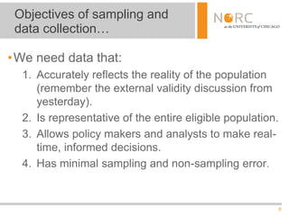 8
Objectives of sampling and
data collection…
•We need data that:
1. Accurately reflects the reality of the population
(remember the external validity discussion from
yesterday).
2. Is representative of the entire eligible population.
3. Allows policy makers and analysts to make real-
time, informed decisions.
4. Has minimal sampling and non-sampling error.
 