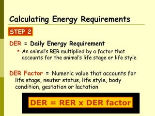 DER = Daily Energy Requirement
 An animal’s RER multiplied by a factor that
accounts for the animal’s life stage or life style
DER Factor = Numeric value that accounts for
life stage, neuter status, life style, body
condition, gestation or lactation
Calculating Energy Requirements
STEP 2
DER = RER x DER factor
 