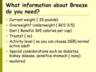 What information about Breeze
do you need?
• Current weight ( 35 pounds)
• Overweight? Underweight ( BCS 3/5)
• Diet ( Beneful 365 calories per cup)
• Treats? ( no)
• Activity level ( so you can choose DER) normal
active adult
• Special considerations such as diabetes,
kidney disease, sensitive stomach ( none)
• neutered
 