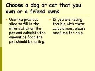 Choose a dog or cat that you
own or a friend owns
• Use the previous
slide to fill in the
information on the
pet and calculate the
amount of food the
pet should be eating.
• If you are having
trouble with these
calculations, please
email me for help.
 