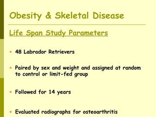 Life Span Study Parameters
• 48 Labrador Retrievers
• Paired by sex and weight and assigned at random
to control or limit-fed group
• Followed for 14 years
• Evaluated radiographs for osteoarthritis
Obesity & Skeletal Disease
 