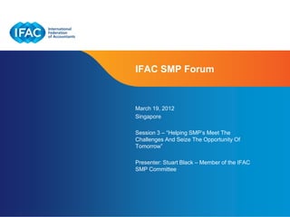 IFAC SMP Forum


March 19, 2012
Singapore

Session 3 – “Helping SMP’s Meet The
Challenges And Seize The Opportunity Of
Tomorrow”

Presenter: Stuart Black – Member of the IFAC
SMP Committee




                           Page 1 | Confidential and Proprietary Information
 