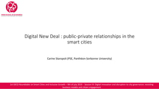 Digital New Deal : public-private relationships in the
smart cities
Carine Staropoli (PSE, Panthéon-Sorbonne University)
1st OECD Roundtable on Smart Cities and Inclusive Growth – 9th of july 2019 - Session III: Digital innovation and disruption to city governance: revisiting
business models and citizen engagement
 