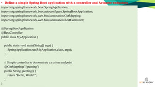 • Define a simple Spring Boot application with a controller and Actuator endpoints
import org.springframework.boot.SpringApplication;
import org.springframework.boot.autoconfigure.SpringBootApplication;
import org.springframework.web.bind.annotation.GetMapping;
import org.springframework.web.bind.annotation.RestController;
@SpringBootApplication
@RestController
public class MyApplication {
public static void main(String[] args) {
SpringApplication.run(MyApplication.class, args);
}
// Simple controller to demonstrate a custom endpoint
@GetMapping("/greeting")
public String greeting() {
return "Hello, World!";
}
}
 