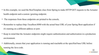 • In this example, we used the RestTemplate class from Spring to make HTTP GET requests to the Actuator
health endpoint and a custom /greeting endpoint.
• The responses from these endpoints are printed to the console.
• Remember to replace http://localhost:8080 with the actual base URL of your Spring Boot application if
it's running on a different address or port.
• Keep in mind that the Actuator endpoints might require authentication and authorization in a production
environment.
• Additionally, ensure that your application is running and reachable at the specified base URL before
running the Java code.
 