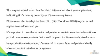 • This request would return health-related information about your application,
indicating if it's running correctly or if there are any issues.
• Please remember to adapt the base URL (http://localhost:8080) to your actual
application's address and port.
• It's important to note that actuator endpoints can contain sensitive information or
provide access to operations that should be protected from unauthorized access.
• In a production environment, it's essential to secure these endpoints and only
allow access to trusted users or systems.
 