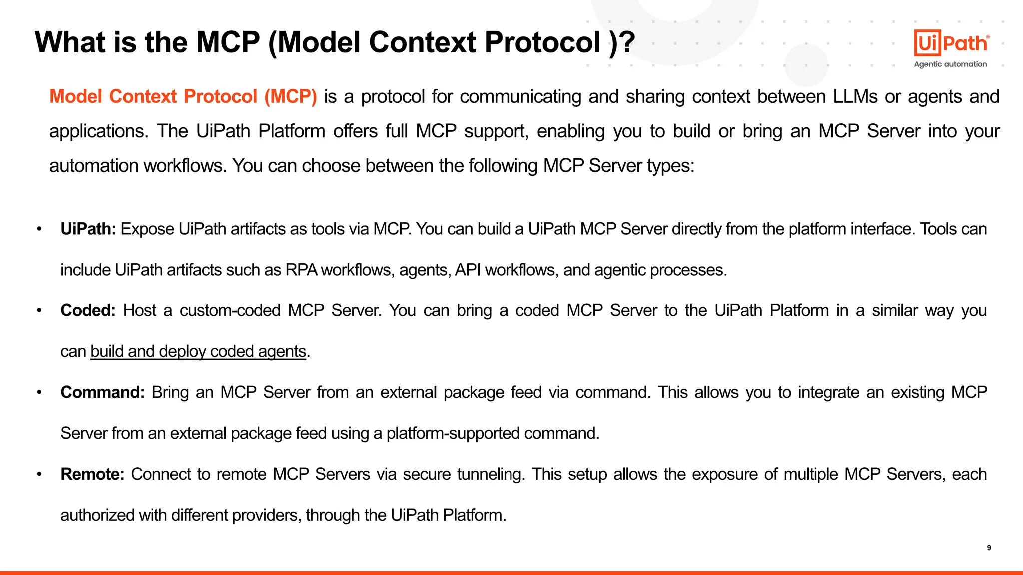 9
What is the MCP (Model Context Protocol )?
• UiPath: Expose UiPath artifacts as tools via MCP. You can build a UiPath MCP Server directly from the platform interface. Tools can
include UiPath artifacts such as RPA workflows, agents, API workflows, and agentic processes.
• Coded: Host a custom-coded MCP Server. You can bring a coded MCP Server to the UiPath Platform in a similar way you
can build and deploy coded agents.
• Command: Bring an MCP Server from an external package feed via command. This allows you to integrate an existing MCP
Server from an external package feed using a platform-supported command.
• Remote: Connect to remote MCP Servers via secure tunneling. This setup allows the exposure of multiple MCP Servers, each
authorized with different providers, through the UiPath Platform.
Model Context Protocol (MCP) is a protocol for communicating and sharing context between LLMs or agents and
applications. The UiPath Platform offers full MCP support, enabling you to build or bring an MCP Server into your
automation workflows. You can choose between the following MCP Server types:
 
