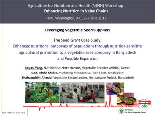 Slide 1 (RYY, 6-7 June 2013)
Agriculture for Nutrition and Health (A4NH) Workshop:
Enhancing Nutrition in Value Chains
IFPRI, Washington, D.C., 6-7 June 2013
Leveraging Vegetable Seed Suppliers
The Seed Grant Case Study:
Enhanced nutritional outcomes of populations through nutrition-sensitive
agricultural promotion by a vegetable seed company in Bangladesh
and Possible Expansion
Ray-Yu Yang, Nutritionist, Peter Hanson, Vegetable Breeder, AVRDC, Taiwan
S.M. Abdul Mukit, Marketing Manager, Lal Teer Seed, Bangladesh
Shahabuddin Ahmad, Vegetable Sector Leader, Horticulture Project, Bangladesh
 