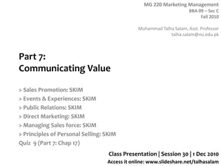 Part 7:Communicating Value > Sales Promotion: SKIM > Events & Experiences: SKIM > Public Relations: SKIM > Direct Marketing: SKIM > Managing Sales force: SKIM > Principles of Personal Selling: SKIM Quiz  9 (Part 7: Chap 17) Class Presentation | Session 30 | 1 Dec 2010 