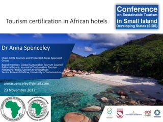 Tourism certification in African hotels
Dr Anna Spenceley
Chair, IUCN Tourism and Protected Areas Specialist
Group
Board member, Global Sustainable Tourism Council
Editorial board, Journal of Sustainable Tourism
Honorary Fellow, University of Brighton
Senior Research Fellow, University of Johannesburg
annaspenceley@gmail.com
23 November 2017
 