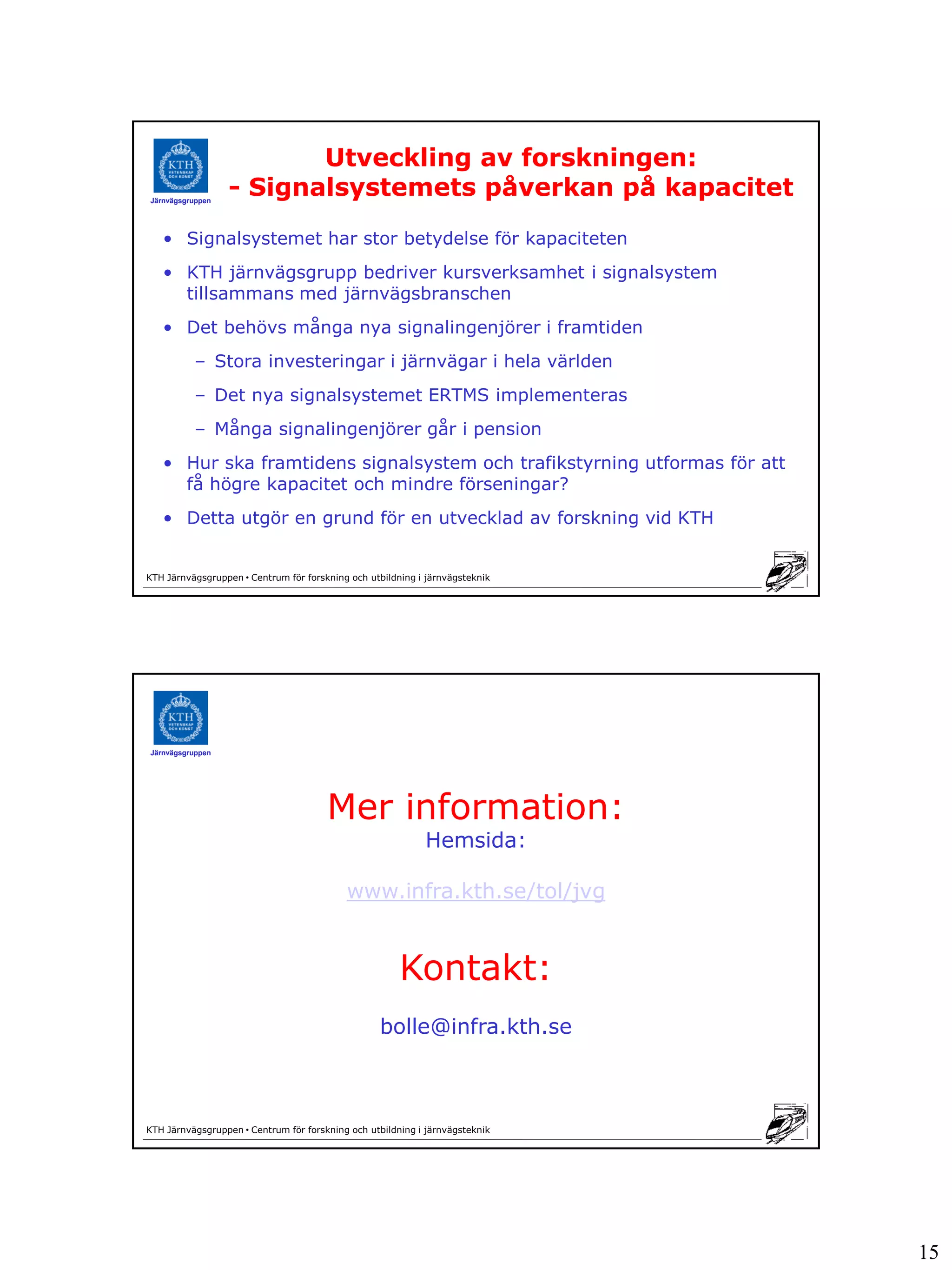 Utveckling av forskningen:
Järnvägsgruppen
                  - Signalsystemets påverkan på kapacitet
   • Signalsystemet har stor betydelse för kapaciteten
   • KTH järnvägsgrupp bedriver kursverksamhet i signalsystem
     tillsammans med järnvägsbranschen
   • Det behövs många nya signalingenjörer i framtiden
          – Stora investeringar i järnvägar i hela världen
          – Det nya signalsystemet ERTMS implementeras
          – Många signalingenjörer går i pension
   • Hur ska framtidens signalsystem och trafikstyrning utformas för att
     få högre kapacitet och mindre förseningar?
   • Detta utgör en grund för en utvecklad av forskning vid KTH


KTH Järnvägsgruppen • Centrum för forskning och utbildning i järnvägsteknik




Järnvägsgruppen




                                       Mer information:
                                                            Hemsida:

                                           www.infra.kth.se/tol/jvg


                                                       Kontakt:
                                                  bolle@infra.kth.se



KTH Järnvägsgruppen • Centrum för forskning och utbildning i järnvägsteknik




                                                                              15
 