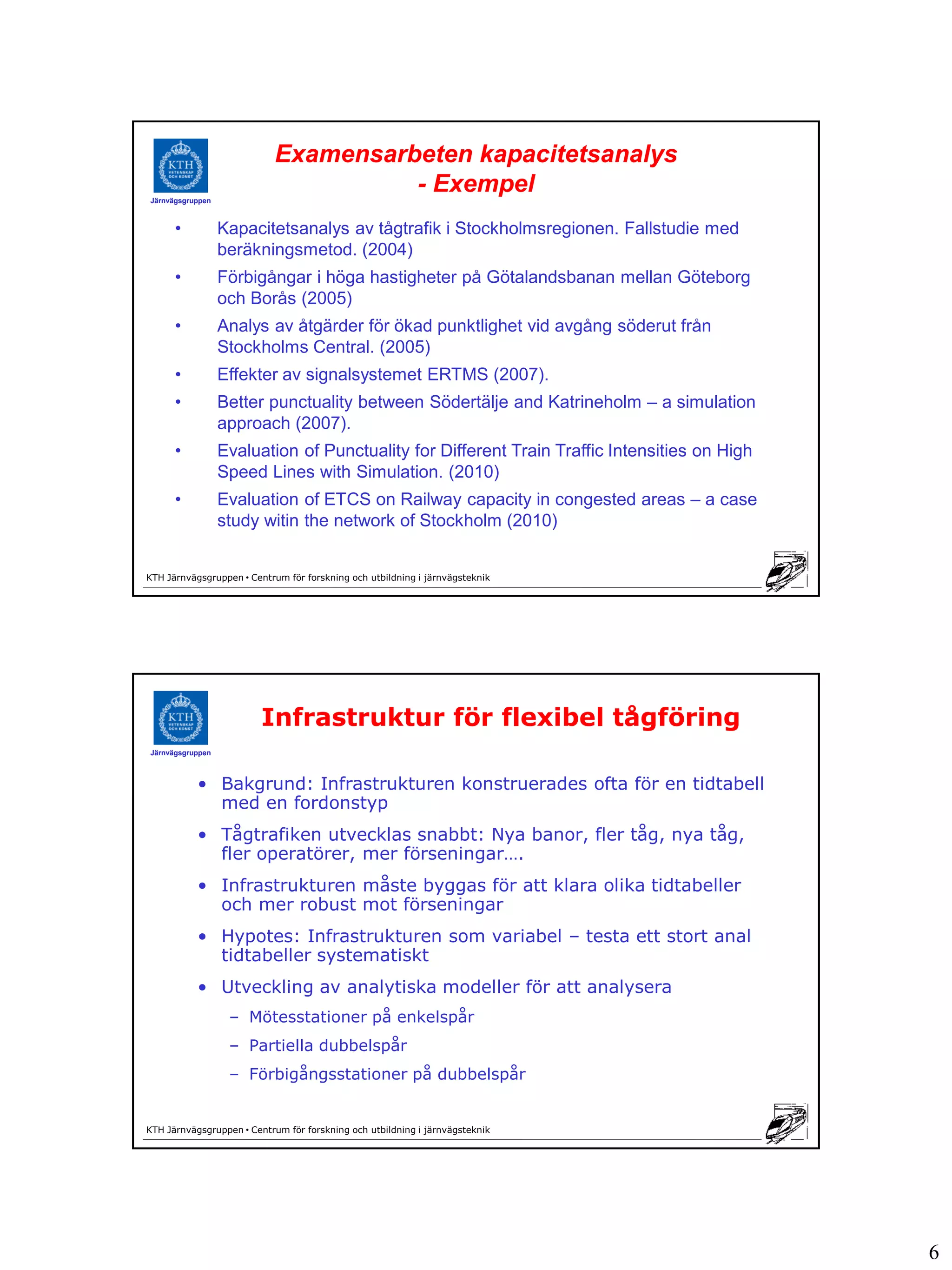 Examensarbeten kapacitetsanalys
Järnvägsgruppen
                                      - Exempel
      •           Kapacitetsanalys av tågtrafik i Stockholmsregionen. Fallstudie med
                  beräkningsmetod. (2004)
      •           Förbigångar i höga hastigheter på Götalandsbanan mellan Göteborg
                  och Borås (2005)
      •           Analys av åtgärder för ökad punktlighet vid avgång söderut från
                  Stockholms Central. (2005)
      •           Effekter av signalsystemet ERTMS (2007).
      •           Better punctuality between Södertälje and Katrineholm – a simulation
                  approach (2007).
      •           Evaluation of Punctuality for Different Train Traffic Intensities on High
                  Speed Lines with Simulation. (2010)
      •           Evaluation of ETCS on Railway capacity in congested areas – a case
                  study witin the network of Stockholm (2010)


KTH Järnvägsgruppen • Centrum för forskning och utbildning i järnvägsteknik




                         Infrastruktur för flexibel tågföring
Järnvägsgruppen



           • Bakgrund: Infrastrukturen konstruerades ofta för en tidtabell
             med en fordonstyp
           • Tågtrafiken utvecklas snabbt: Nya banor, fler tåg, nya tåg,
             fler operatörer, mer förseningar….
           • Infrastrukturen måste byggas för att klara olika tidtabeller
             och mer robust mot förseningar
           • Hypotes: Infrastrukturen som variabel – testa ett stort anal
             tidtabeller systematiskt
           • Utveckling av analytiska modeller för att analysera
                   – Mötesstationer på enkelspår
                   – Partiella dubbelspår
                   – Förbigångsstationer på dubbelspår


KTH Järnvägsgruppen • Centrum för forskning och utbildning i järnvägsteknik




                                                                                              6
 