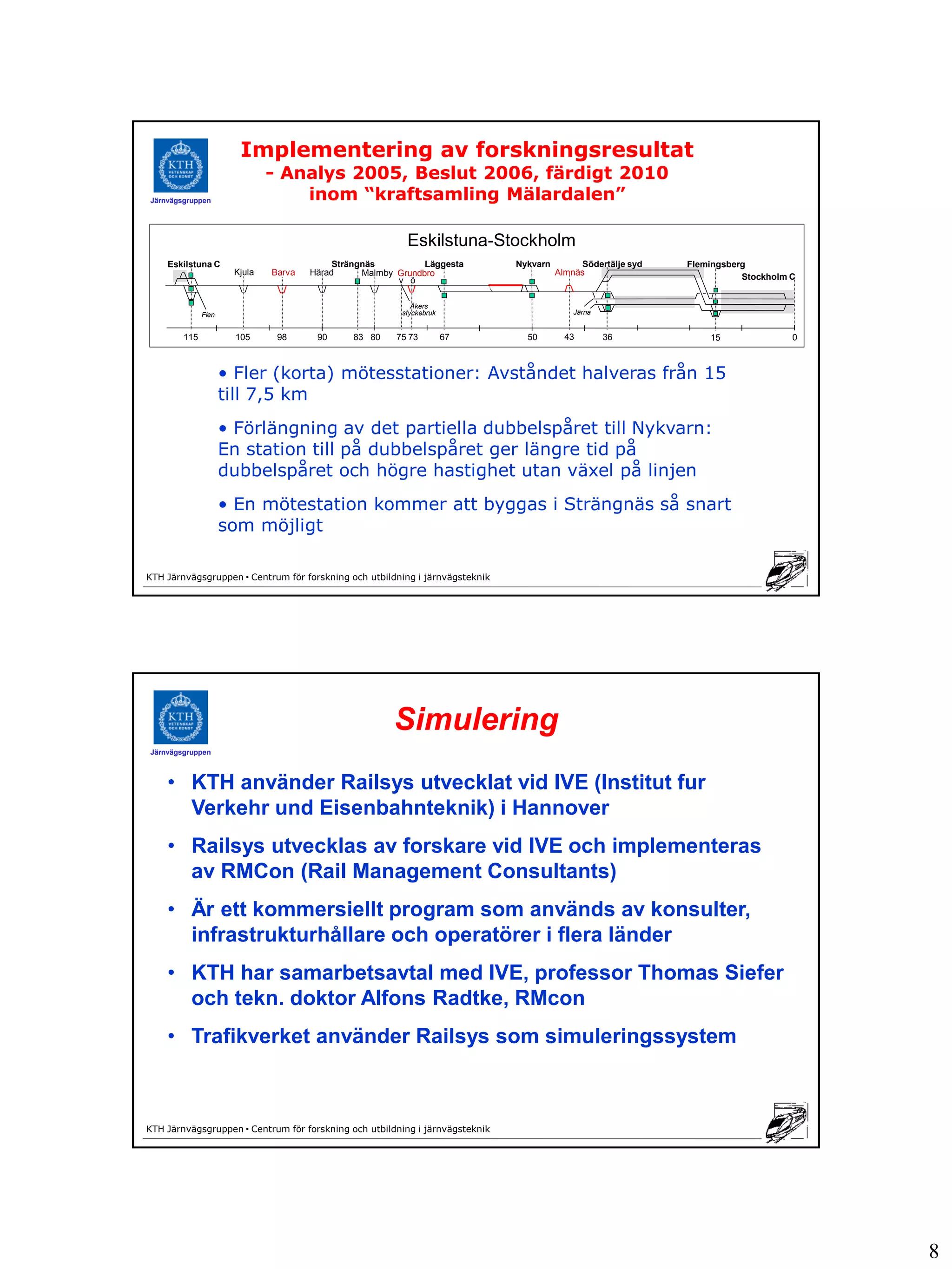 Implementering av forskningsresultat
                              - Analys 2005, Beslut 2006, färdigt 2010
Järnvägsgruppen                   inom “kraftsamling Mälardalen”

                                                          Eskilstuna-Stockholm
    Eskilstuna C                           Strängnäs          Läggesta        Nykvarn        Södertälje syd   Flemingsberg
                      Kjula   Barva   Härad      Malmby Grundbro                        Almnäs
                                                        v ö                                                              Stockholm C


                                                            Åkers
              Flen                                       styckebruk                         Järna


        115            105     98      90      83 80    75 73         67        50        43        36            15               0



                     • Fler (korta) mötesstationer: Avståndet halveras från 15
                     till 7,5 km
                     • Förlängning av det partiella dubbelspåret till Nykvarn:
                     En station till på dubbelspåret ger längre tid på
                     dubbelspåret och högre hastighet utan växel på linjen
                     • En mötestation kommer att byggas i Strängnäs så snart
                     som möjligt

KTH Järnvägsgruppen • Centrum för forskning och utbildning i järnvägsteknik




                                                       Simulering
Järnvägsgruppen



    • KTH använder Railsys utvecklat vid IVE (Institut fur
      Verkehr und Eisenbahnteknik) i Hannover
    • Railsys utvecklas av forskare vid IVE och implementeras
      av RMCon (Rail Management Consultants)
    • Är ett kommersiellt program som används av konsulter,
      infrastrukturhållare och operatörer i flera länder
    • KTH har samarbetsavtal med IVE, professor Thomas Siefer
      och tekn. doktor Alfons Radtke, RMcon
    • Trafikverket använder Railsys som simuleringssystem



KTH Järnvägsgruppen • Centrum för forskning och utbildning i järnvägsteknik




                                                                                                                                       8
 