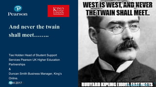 And never the twain
shall meet……..
Tee Holden Head of Student Support
Services Pearson UK Higher Education
Partnerships
&
Duncan Smith Business Manager, King’s
Online.
April 2017 1
Presentation Title
Image by Photographer’s Name (Credit in black type) or
Image by Photographer’s Name (Credit in white type)
 