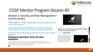 CISSP Mentor Program Session #3
Domain 1: Security and Risk Management –
Current Events
Privacy; Apple vs. FBI (http://www.apple.com/privacy/government-
information-requests/)
http://www.scmagazine.com/federal-court-bucks-trend-rules-
general-liability-insurance-covers-data-breach/article/489320/
http://www.zdnet.com/article/singapore-penalises-firms-for-data-
breaches/
 