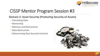 CISSP Mentor Program Session #3
Domain 2: Asset Security (Protecting Security of Assets)
• Classifying Data
• Ownership
• Memory and Remanence
• Data Destruction
• Determining Data Security Controls
 
