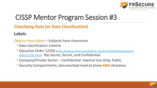 CISSP Mentor Program Session #3
Classifying Data (or Data Classification)
Labels
Objects have labels – Subjects have clearances
• Data classification scheme
• Executive Order 12356 (http://www.archives.gov/federal-register/codification/executive-
order/12356.html) - Top Secret, Secret, and Confidential
• Company/Private Sector – Confidential, Internal Use Only, Public
• Security Compartments; documented need to know AND clearance
 
