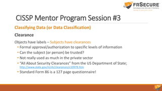 CISSP Mentor Program Session #3
Classifying Data (or Data Classification)
Clearance
Objects have labels – Subjects have clearances
• Formal approval/authorization to specific levels of information
• Can the subject (or person) be trusted?
• Not really used as much in the private sector
• “All About Security Clearances” from the US Department of State;
http://www.state.gov/m/ds/clearances/c10978.htm
• Standard Form 86 is a 127 page questionnaire!
 