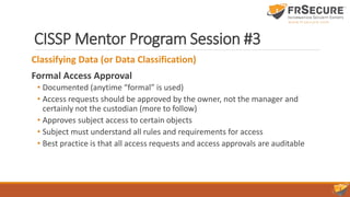 CISSP Mentor Program Session #3
Classifying Data (or Data Classification)
Formal Access Approval
• Documented (anytime “formal” is used)
• Access requests should be approved by the owner, not the manager and
certainly not the custodian (more to follow)
• Approves subject access to certain objects
• Subject must understand all rules and requirements for access
• Best practice is that all access requests and access approvals are auditable
 
