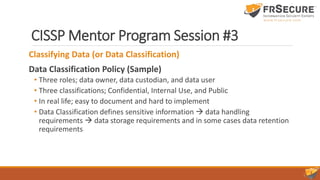 CISSP Mentor Program Session #3
Classifying Data (or Data Classification)
Data Classification Policy (Sample)
• Three roles; data owner, data custodian, and data user
• Three classifications; Confidential, Internal Use, and Public
• In real life; easy to document and hard to implement
• Data Classification defines sensitive information  data handling
requirements  data storage requirements and in some cases data retention
requirements
 