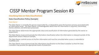 CISSP Mentor Program Session #3
Classifying Data (or Data Classification)
Data Classification Policy (Sample)
Data Owner:
The Data Owner is normally the person responsible for, or dependent upon the business process associated with
an information asset. The Data Owner is knowledgeable about how the information is acquired, transmitted,
stored, deleted, and otherwise processed.
The Data Owner determines the appropriate value and classification of information generated by the owner or
department;
The Data Owner must communicate the information classification when the information is released outside of the
department and/or FRSecure Sample;
The Data Owner controls access to his/her information and must be consulted when access is extended or
modified; and
The Data Owner must communicate the information classification to the Data Custodian so that the Data
Custodian may provide the appropriate levels of protection.
 