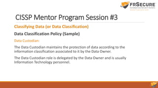 CISSP Mentor Program Session #3
Classifying Data (or Data Classification)
Data Classification Policy (Sample)
Data Custodian:
The Data Custodian maintains the protection of data according to the
information classification associated to it by the Data Owner.
The Data Custodian role is delegated by the Data Owner and is usually
Information Technology personnel.
 