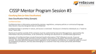 CISSP Mentor Program Session #3
Classifying Data (or Data Classification)
Data Classification Policy (Sample)
Confidential Data:
Confidential data is information protected by statutes, regulations, company policies or contractual language.
Data Owners may also designate data as Confidential.
Confidential Data is sensitive in nature, and access is restricted. Disclosure is limited to individuals on a “need-to-
know” basis only.
Disclosure to parties outside of the company must be authorized by Executive Management, approved by the
Information Security Committee, or be covered by a binding non-disclosure or confidentiality agreement.
Examples of Confidential Data include Protected Health Information (“PHI”)/Medical records, Financial
information, including credit card and account numbers, Social Security Numbers, Personnel and/or payroll
records, Any data identified by government regulation to be treated as confidential, or sealed by order of a court
of competent jurisdiction, and any data belonging to a customer that may contain personally identifiable
information
 