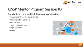CISSP Mentor Program Session #3
Domain 1: Security and Risk Management - Review
• Information Security Governance
• Administrative Controls
• Risk Analysis
• ALE, TCO, ROI (or ROSI)
• Legal Systems
• Ethics
 