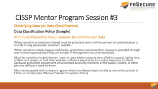CISSP Mentor Program Session #3
Classifying Data (or Data Classification)
Data Classification Policy (Sample)
Minimum Protection Requirements for Confidential Data
When stored in an electronic format must be protected with a minimum level of authentication to
include strong passwords, wherever possible.
When stored on mobile devices and media, protections and encryption measures provided through
mechanisms approved by FRSecure Sample IT Management must be employed.
Must be stored in a locked drawer, room, or area where access is controlled by a guard, cipher lock,
and/or card reader, or that otherwise has sufficient physical access control measures to afford
adequate protection and prevent unauthorized access by members of the public, visitors, or other
persons without a need-to-know.
Must be encrypted with strong encryption when transferred electronically to any entity outside of
FRSecure Sample (See FRSecure Sample Encryption Policy).
 