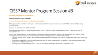 CISSP Mentor Program Session #3
Classifying Data (or Data Classification)
Data Classification Policy (Sample)
Minimum Protection Requirements for Confidential Data
When sent via fax, must be sent only to a previously established and used address or one that has been verified as using a
secured location
Must not be posted on any public website
Must be destroyed when no longer needed subject to the FRSecure Sample Data Retention Policy. Destruction may be
accomplished by:
“Hard Copy” materials must be destroyed by shredding or another approved process that destroys the data beyond either
recognition or reconstruction as per the FRSecure Sample Data Destruction and Re-Use Standard.
◦ Electronic storage media that will be re-used must be overwritten according to the FRSecure Sample Data Destruction and Re-Use
Standard.
◦ Electronic storage media that will not be re-used must be physically destroyed according to the FRSecure Sample Data
Destruction and Re-Use Standard.
◦ Deleting files or formatting the media is NOT an acceptable method of destroying Confidential Data.
 