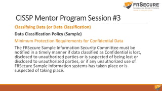 CISSP Mentor Program Session #3
Classifying Data (or Data Classification)
Data Classification Policy (Sample)
Minimum Protection Requirements for Confidential Data
The FRSecure Sample Information Security Committee must be
notified in a timely manner if data classified as Confidential is lost,
disclosed to unauthorized parties or is suspected of being lost or
disclosed to unauthorized parties, or if any unauthorized use of
FRSecure Sample information systems has taken place or is
suspected of taking place.
 
