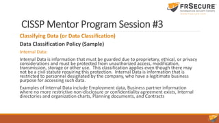 CISSP Mentor Program Session #3
Classifying Data (or Data Classification)
Data Classification Policy (Sample)
Internal Data:
Internal Data is information that must be guarded due to proprietary, ethical, or privacy
considerations and must be protected from unauthorized access, modification,
transmission, storage or other use. This classification applies even though there may
not be a civil statute requiring this protection. Internal Data is information that is
restricted to personnel designated by the company, who have a legitimate business
purpose for accessing such data.
Examples of Internal Data include Employment data, Business partner information
where no more restrictive non-disclosure or confidentiality agreement exists, Internal
directories and organization charts, Planning documents, and Contracts
 