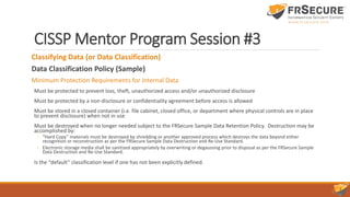 CISSP Mentor Program Session #3
Classifying Data (or Data Classification)
Data Classification Policy (Sample)
Minimum Protection Requirements for Internal Data
Must be protected to prevent loss, theft, unauthorized access and/or unauthorized disclosure
Must be protected by a non-disclosure or confidentiality agreement before access is allowed
Must be stored in a closed container (i.e. file cabinet, closed office, or department where physical controls are in place
to prevent disclosure) when not in use
Must be destroyed when no longer needed subject to the FRSecure Sample Data Retention Policy. Destruction may be
accomplished by:
◦ “Hard Copy” materials must be destroyed by shredding or another approved process which destroys the data beyond either
recognition or reconstruction as per the FRSecure Sample Data Destruction and Re-Use Standard.
◦ Electronic storage media shall be sanitized appropriately by overwriting or degaussing prior to disposal as per the FRSecure Sample
Data Destruction and Re-Use Standard.
Is the “default” classification level if one has not been explicitly defined.
 