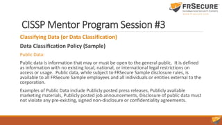CISSP Mentor Program Session #3
Classifying Data (or Data Classification)
Data Classification Policy (Sample)
Public Data:
Public data is information that may or must be open to the general public. It is defined
as information with no existing local, national, or international legal restrictions on
access or usage. Public data, while subject to FRSecure Sample disclosure rules, is
available to all FRSecure Sample employees and all individuals or entities external to the
corporation.
Examples of Public Data include Publicly posted press releases, Publicly available
marketing materials, Publicly posted job announcements, Disclosure of public data must
not violate any pre-existing, signed non-disclosure or confidentiality agreements.
 