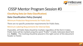 CISSP Mentor Program Session #3
Classifying Data (or Data Classification)
Data Classification Policy (Sample)
Minimum Protection Requirements for Public Data
There are no specific protection requirements for Public Data.
Minimum Labeling Requirements for Internal Data
If possible, all Public Data should be marked, regardless of the form it takes.
Public Data will be marked using the word “Public” in bold, italicized, black font
(i.e. Public). The marking should be placed in the right corner of the document
header or footer.
 