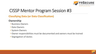 CISSP Mentor Program Session #3
Classifying Data (or Data Classification)
Ownership
• Business Owners
• Data Owners
• System Owners
• Owner responsibilities must be documented and owners must be trained
• Segregation of duties
 