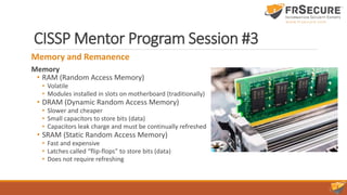 CISSP Mentor Program Session #3
Memory and Remanence
Memory
• RAM (Random Access Memory)
• Volatile
• Modules installed in slots on motherboard (traditionally)
• DRAM (Dynamic Random Access Memory)
• Slower and cheaper
• Small capacitors to store bits (data)
• Capacitors leak charge and must be continually refreshed
• SRAM (Static Random Access Memory)
• Fast and expensive
• Latches called “flip-flops” to store bits (data)
• Does not require refreshing
 