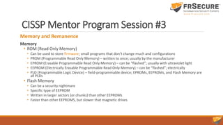 CISSP Mentor Program Session #3
Memory and Remanence
Memory
• ROM (Read Only Memory)
• Can be used to store firmware; small programs that don’t change much and configurations
• PROM (Programmable Read Only Memory) – written to once; usually by the manufacturer
• EPROM (Erasable Programmable Read Only Memory) – can be “flashed”; usually with ultraviolet light
• EEPROM (Electrically Erasable Programmable Read Only Memory) – can be “flashed”; electrically
• PLD (Programmable Logic Device) – field-programmable device; EPROMs, EEPROMs, and Flash Memory are
all PLDs
• Flash Memory
• Can be a security nightmare
• Specific type of EEPROM
• Written in larger sectors (or chunks) than other EEPROMs
• Faster than other EEPROMS, but slower that magnetic drives
 