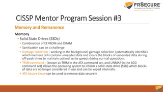 CISSP Mentor Program Session #3
Memory and Remanence
Memory
• Solid State Drives (SSDs)
• Combination of EEPROM and DRAM
• Sanitization can be a challenge
• Garbage collection - working in the background, garbage collection systematically identifies
which memory cells contain unneeded data and clears the blocks of unneeded data during
off-peak times to maintain optimal write speeds during normal operations.
• TRIM command - (known as TRIM in the ATA command set, and UNMAP in the SCSI
command set) allows the operating system to inform a solid-state drive (SSD) which blocks
of data are no longer considered in use and can be wiped internally.
• ATA Secure Erase can be used to remove data securely
 