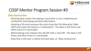 CISSP Mentor Program Session #3
Data Destruction
◦ Deleting data and/or formatting a hard drive is not a viable/secure
method for destroying sensitive information.
◦ Deleting a file only removes the entry from the File Allocation Table
(FAT) and marks the block as “unallocated”. The data is still there and
often times it’s retrievable.
◦ Reformatting only replaces the old FAT with a new FAT. The data is still
there and often times it’s retrievable.
◦ Data that is left over is called remnant data, or “data remanence”.
 