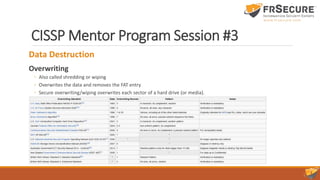 CISSP Mentor Program Session #3
Data Destruction
Overwriting
◦ Also called shredding or wiping
◦ Overwrites the data and removes the FAT entry
◦ Secure overwriting/wiping overwrites each sector of a hard drive (or media).
 