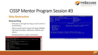 CISSP Mentor Program Session #3
Data Destruction
Overwriting
◦ One pass is enough (as long as each sector is
overwritten).
◦ Tools include Darik's Boot And Nuke (DBAN),
CBL Data Shredder, HDDErase, KillDisk and
others.
◦ Windows built-in cipher command.
 