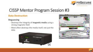 CISSP Mentor Program Session #3
Data Destruction
Deguassing
◦ Destroys the integrity of magnetic media using a
strong magnetic field
◦ Most often destroys the media itself, not just the
data
 