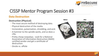 CISSP Mentor Program Session #3
Data Destruction
Destruction (Physical)
◦ The most secure method of destroying data.
◦ Physical destruction of the media.
◦ Incineration, pulverization, shredding, and acid.
◦ A hammer to the spindle works, and so does a
rifle.
◦ Pretty cheap nowadays. Look for a National
Association of Information Destruction (NAID)
certified vendor and get a certificate of
destruction.
◦ Onsite vs. offsite
 