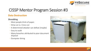 CISSP Mentor Program Session #3
Data Destruction
Shredding
◦ Most people think of paper.
◦ Strip-cut vs. Cross-cut
◦ A determined attacker can defeat (maybe)
◦ Easy to audit
◦ Many breaches attributed to poor document
disposal
◦ Dumpster diving
 