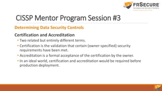 CISSP Mentor Program Session #3
Determining Data Security Controls
Certification and Accreditation
• Two related but entirely different terms.
• Certification is the validation that certain (owner-specified) security
requirements have been met.
• Accreditation is a formal acceptance of the certification by the owner.
• In an ideal world, certification and accreditation would be required before
production deployment.
 