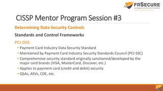 CISSP Mentor Program Session #3
Determining Data Security Controls
Standards and Control Frameworks
PCI-DSS
• Payment Card Industry Data Security Standard
• Maintained by Payment Card Industry Security Standards Council (PCI-SSC)
• Comprehensive security standard originally sanctioned/developed by the
major card brands (VISA, MasterCard, Discover, etc.)
• Applies to payment card (credit and debit) security
• QSAs, ASVs, CDE, etc.
 