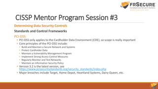 CISSP Mentor Program Session #3
Determining Data Security Controls
Standards and Control Frameworks
PCI-DSS
• PCI-DSS only applies to the Cardholder Data Environment (CDE), so scope is really important
• Core principles of the PCI-DSS include:
• Build and Maintain a Secure Network and Systems
• Protect Cardholder Data
• Maintain a Vulnerability Management Program
• Implement Strong Access Control Measures
• Regularly Monitor and Test Networks
• Maintain an Information Security Policy
• Version 3.2 is the latest version, see
https://www.pcisecuritystandards.org/security_standards/index.php
• Major breaches include Target, Home Depot, Heartland Systems, Dairy Queen, etc.
 