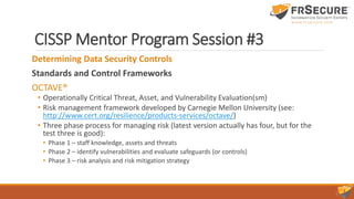 CISSP Mentor Program Session #3
Determining Data Security Controls
Standards and Control Frameworks
OCTAVE®
• Operationally Critical Threat, Asset, and Vulnerability Evaluation(sm)
• Risk management framework developed by Carnegie Mellon University (see:
http://www.cert.org/resilience/products-services/octave/)
• Three phase process for managing risk (latest version actually has four, but for the
test three is good):
• Phase 1 – staff knowledge, assets and threats
• Phase 2 – identify vulnerabilities and evaluate safeguards (or controls)
• Phase 3 – risk analysis and risk mitigation strategy
 