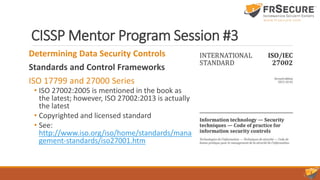 CISSP Mentor Program Session #3
Determining Data Security Controls
Standards and Control Frameworks
ISO 17799 and 27000 Series
• ISO 27002:2005 is mentioned in the book as
the latest; however, ISO 27002:2013 is actually
the latest
• Copyrighted and licensed standard
• See:
http://www.iso.org/iso/home/standards/mana
gement-standards/iso27001.htm
 